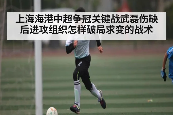 上海海港中超争冠关键战武磊伤缺后进攻组织怎样破局求变的战术
